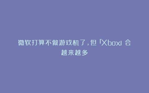 微软打算不做游戏机了,但「Xbox」会越来越多