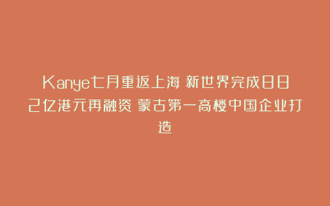 Kanye七月重返上海;新世界完成882亿港元再融资;蒙古第一高楼中国企业打造