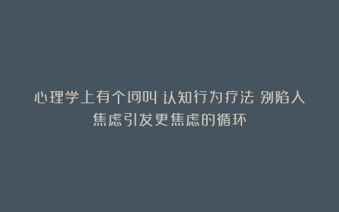 心理学上有个词叫:认知行为疗法(别陷入焦虑引发更焦虑的循环)