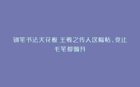 钢笔书法天花板！王羲之传人这幅帖，竟让毛笔都颤抖！