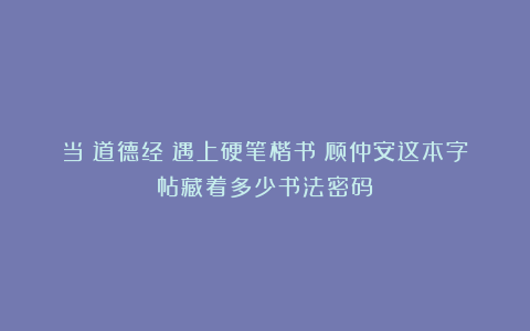当《道德经》遇上硬笔楷书：顾仲安这本字帖藏着多少书法密码？
