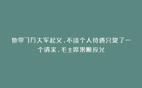 他带7万大军起义,不谈个人待遇只提了一个请求,毛主席果断应允