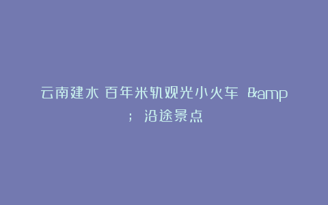 云南建水：百年米轨观光小火车 & 沿途景点