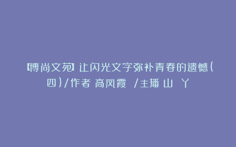 【博尚文苑】让闪光文字弥补青春的遗憾(四)/作者:高凤霞 /主播:山 丫