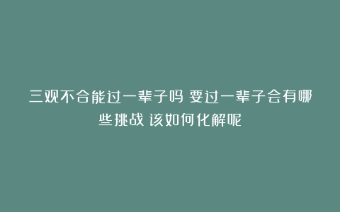 三观不合能过一辈子吗？要过一辈子会有哪些挑战？该如何化解呢？
