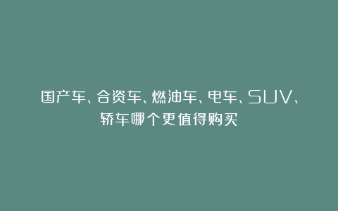 国产车、合资车、燃油车、电车、SUV、轿车哪个更值得购买？
