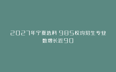 2027年宁夏选科：985校均招生专业数增长近90%