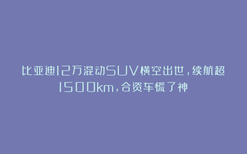 比亚迪12万混动SUV横空出世,续航超1500km,合资车慌了神!