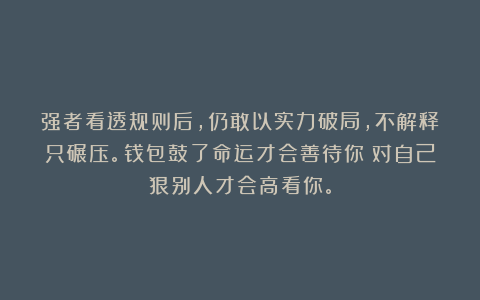 强者看透规则后，仍敢以实力破局，不解释只碾压。钱包鼓了命运才会善待你；对自己狠别人才会高看你。