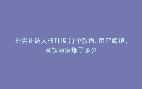 外卖补贴大战升级：订单激增、用户喝饱，茶饮商家赚了多少？