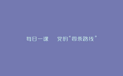每日一课 | 党的“四条路线”