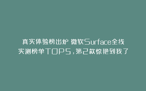 真实体验榜出炉！微软Surface全线实测榜单TOP5，第2款惊艳到我了