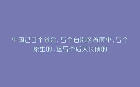 中国23个省会、5个自治区首府中，5个原生的，这5个后天长成的