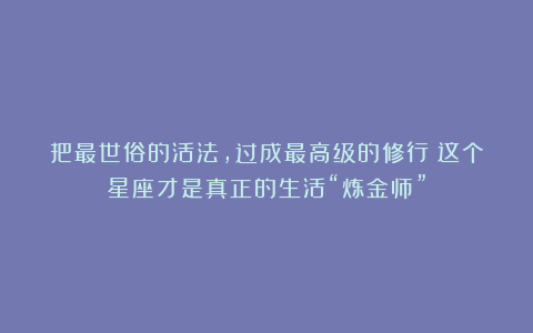 把最世俗的活法，过成最高级的修行：这个星座才是真正的生活“炼金师”