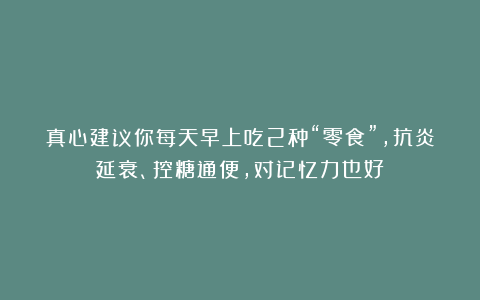真心建议你每天早上吃2种“零食”，抗炎延衰、控糖通便，对记忆力也好！