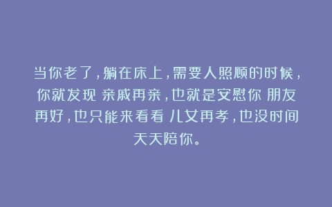 当你老了，躺在床上，需要人照顾的时候，你就发现：亲戚再亲，也就是安慰你；朋友再好，也只能来看看；儿女再孝，也没时间天天陪你。