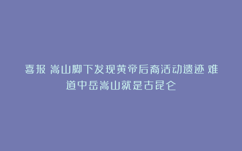 喜报！嵩山脚下发现黄帝后裔活动遗迹！难道中岳嵩山就是古昆仑？