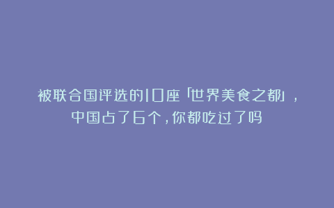被联合国评选的10座「世界美食之都」,中国占了6个,你都吃过了吗?