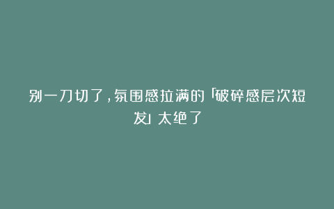 别一刀切了，氛围感拉满的「破碎感层次短发」太绝了