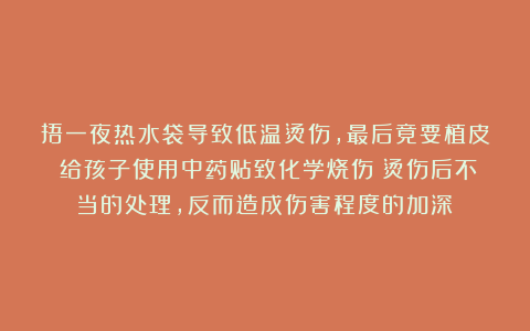 捂一夜热水袋导致低温烫伤，最后竟要植皮！给孩子使用中药贴致化学烧伤！烫伤后不当的处理，反而造成伤害程度的加深！