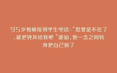 95岁教师接到学生电话:“您要是不在了，就把骨灰给我吧！”谁知，他一念之间转身把自己捐了！