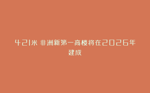 421米！非洲新第一高楼将在2026年建成