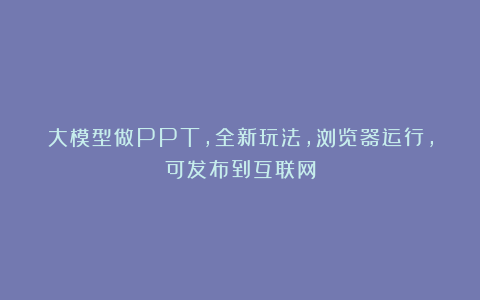 大模型做PPT，全新玩法，浏览器运行，可发布到互联网