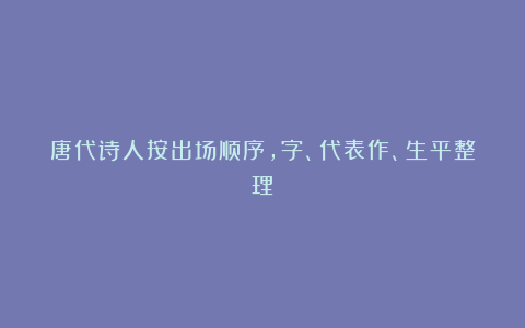 唐代诗人按出场顺序，字、代表作、生平整理