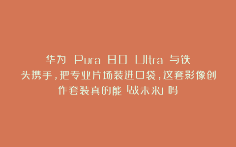 华为 Pura 80 Ultra 与铁头携手，把专业片场装进口袋，这套影像创作套装真的能「战未来」吗？