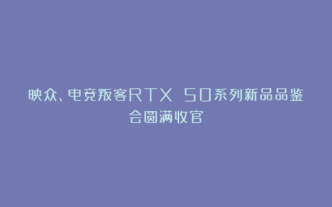 映众、电竞叛客RTX 50系列新品品鉴会圆满收官！