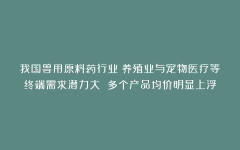 我国兽用原料药行业：养殖业与宠物医疗等终端需求潜力大 多个产品均价明显上浮