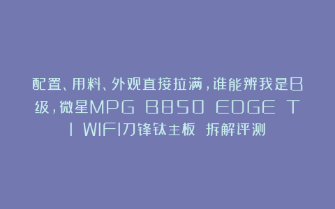 配置、用料、外观直接拉满，谁能辨我是B级，微星MPG B850 EDGE TI WIFI刀锋钛主板 拆解评测