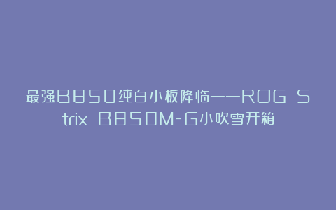 最强B850纯白小板降临——ROG Strix B850M-G小吹雪开箱