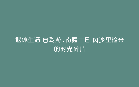 退休生活：自驾游，南疆十日：风沙里捡来的时光碎片