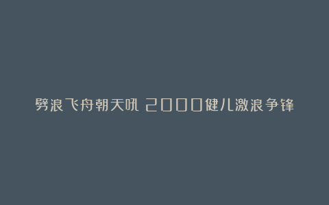 劈浪飞舟朝天吼！2000健儿激浪争锋