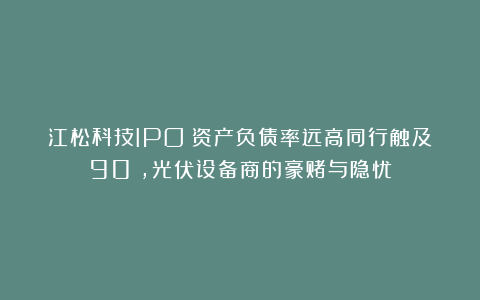 江松科技IPO:资产负债率远高同行触及90%,光伏设备商的豪赌与隐忧