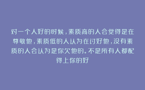 对一个人好的时候，素质高的人会觉得是在尊敬他，素质低的人认为在讨好他，没有素质的人会认为是你欠他的。不是所有人都配得上你的好