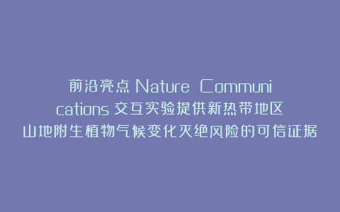 前沿亮点|Nature Communications|交互实验提供新热带地区山地附生植物气候变化灭绝风险的可信证据