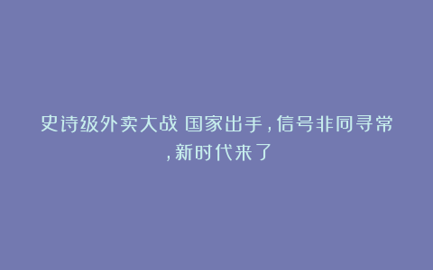 史诗级外卖大战！国家出手，信号非同寻常，新时代来了