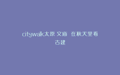 citywalk太原|文庙 在秋天里看古建