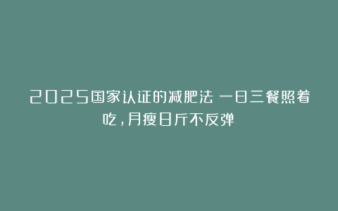 2025国家认证的减肥法！一日三餐照着吃，月瘦8斤不反弹！