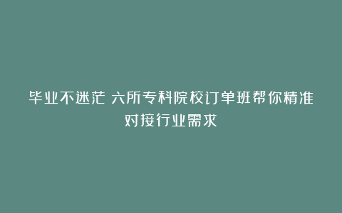 毕业不迷茫！六所专科院校订单班帮你精准对接行业需求