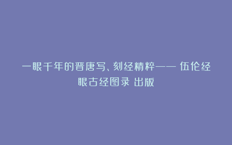一眼千年的晋唐写、刻经精粹——《伍伦经眼古经图录》出版