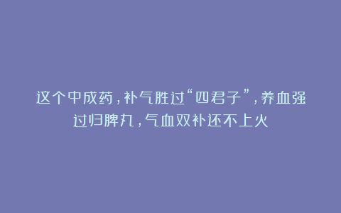 这个中成药，补气胜过“四君子”，养血强过归脾丸，气血双补还不上火