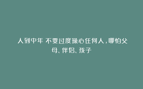 《人到中年：不要过度操心任何人，哪怕父母、伴侣、孩子》