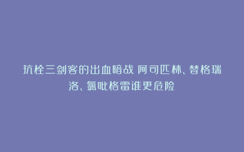 抗栓三剑客的出血暗战：阿司匹林、替格瑞洛、氯吡格雷谁更危险？