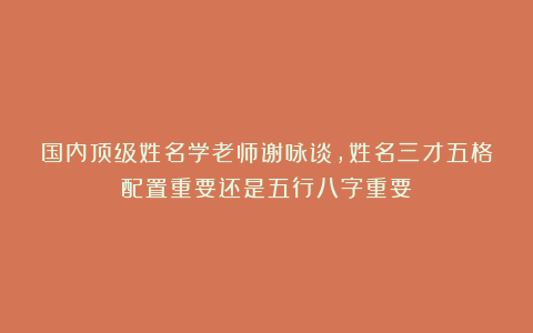 国内顶级姓名学老师谢咏谈，姓名三才五格配置重要还是五行八字重要