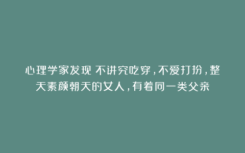 心理学家发现：不讲究吃穿，不爱打扮，整天素颜朝天的女人，有着同一类父亲