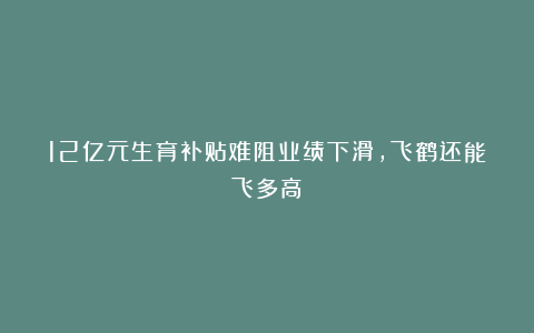 12亿元生育补贴难阻业绩下滑，飞鹤还能飞多高？