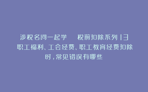 涉税名词一起学 | 税前扣除系列（13）职工福利、工会经费、职工教育经费扣除时，常见错误有哪些？